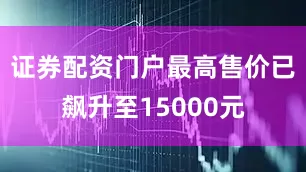 证券配资门户最高售价已飙升至15000元
