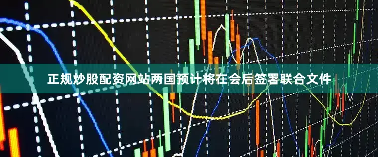 正规炒股配资网站两国预计将在会后签署联合文件